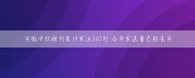安徽中欧班列累计发运560列 今年发送量已超去年